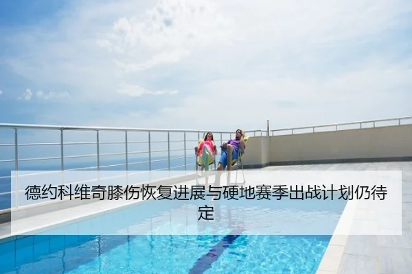 德约科维奇膝伤恢复进展与硬地赛季出战计划仍待定