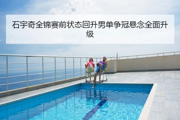 石宇奇全锦赛前状态回升男单争冠悬念全面升级