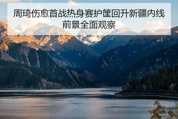 周琦伤愈首战热身赛护筐回升新疆内线前景全面观察